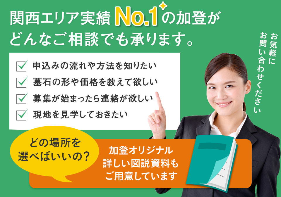 関西エリア実績No.1の加登がどんなご相談でも承ります。 申込みの流れや方法を知りたい 墓石の形や価格を教えて欲しい 募集が始まったら連絡が欲しい 現地を見学しておきたい お気軽にお問い合わせください。